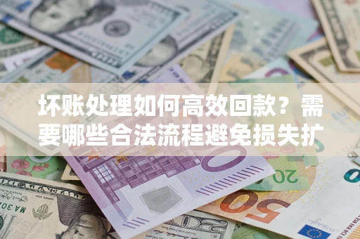 济南坏账处理如何高效回款？需要哪些合法流程避免损失扩大？