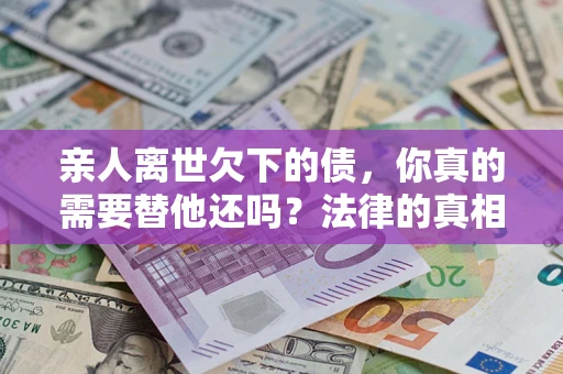 济南亲人离世欠下的债，你真的需要替他还吗？法律的真相或许与你想的不一样